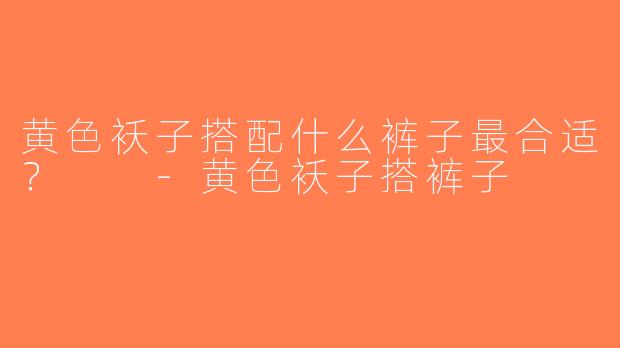 黄色袄子搭配什么裤子最合适？  -黄色袄子搭裤子