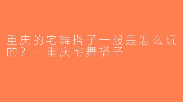 重庆的宅舞搭子一般是怎么玩的？-重庆宅舞搭子