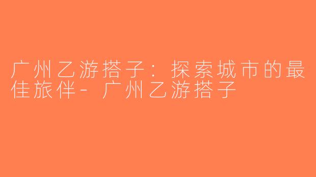 广州乙游搭子：探索城市的最佳旅伴-广州乙游搭子