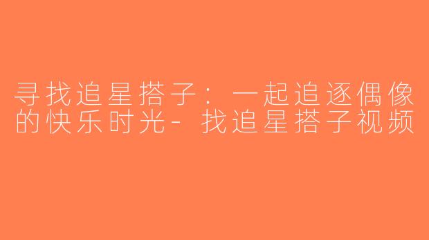 寻找追星搭子：一起追逐偶像的快乐时光-找追星搭子视频