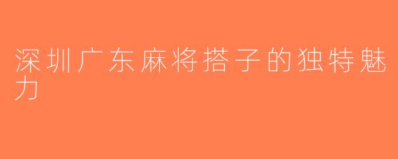 深圳广东麻将搭子的独特魅力