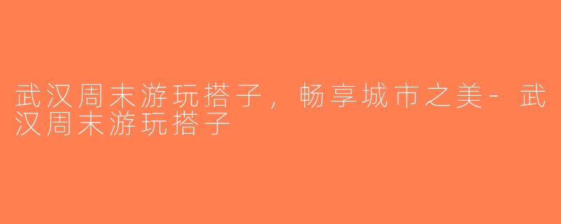 武汉周末游玩搭子，畅享城市之美-武汉周末游玩搭子