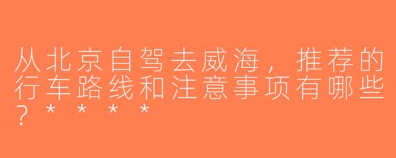 从北京自驾去威海，推荐的行车路线和注意事项有哪些？****