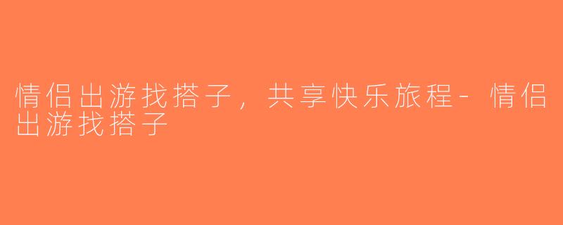 情侣出游找搭子，共享快乐旅程-情侣出游找搭子