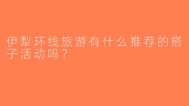 伊犁环线旅游有什么推荐的搭子活动吗？