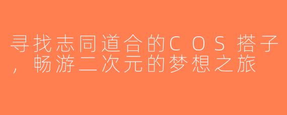 寻找志同道合的COS搭子，畅游二次元的梦想之旅