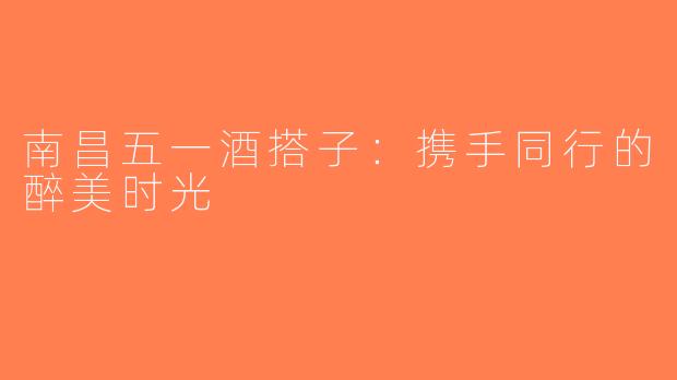南昌五一酒搭子：携手同行的醉美时光