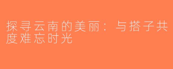 探寻云南的美丽：与搭子共度难忘时光