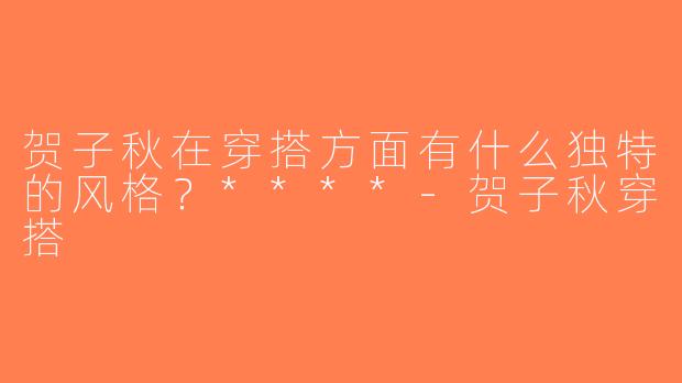 贺子秋在穿搭方面有什么独特的风格？****-贺子秋穿搭