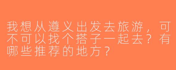 我想从遵义出发去旅游，可不可以找个搭子一起去？有哪些推荐的地方？