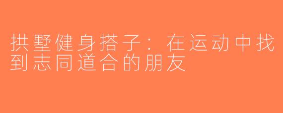 拱墅健身搭子：在运动中找到志同道合的朋友