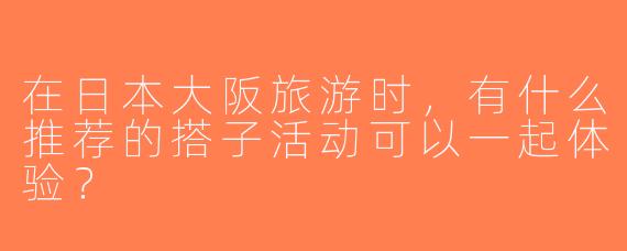 在日本大阪旅游时，有什么推荐的搭子活动可以一起体验？