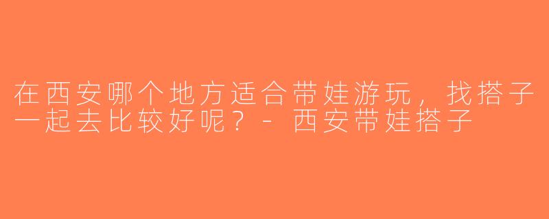 在西安哪个地方适合带娃游玩，找搭子一起去比较好呢？-西安带娃搭子