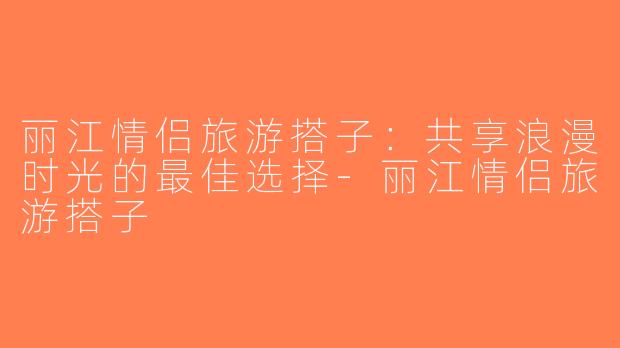 丽江情侣旅游搭子：共享浪漫时光的最佳选择-丽江情侣旅游搭子