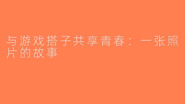 与游戏搭子共享青春：一张照片的故事