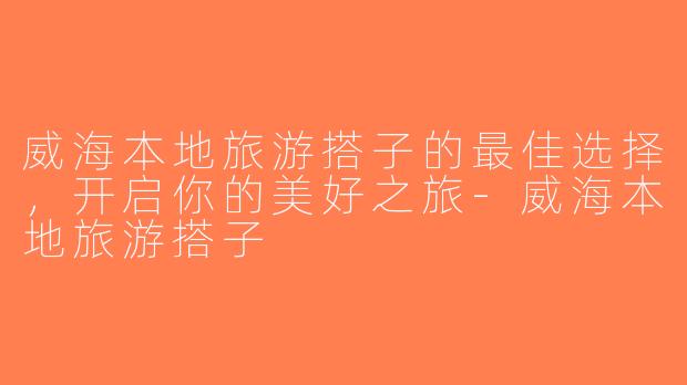 威海本地旅游搭子的最佳选择，开启你的美好之旅-威海本地旅游搭子