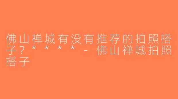 佛山禅城有没有推荐的拍照搭子？****-佛山禅城拍照搭子
