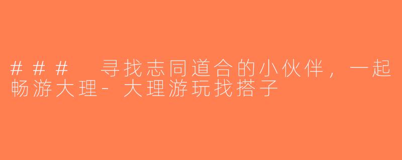 ### 寻找志同道合的小伙伴，一起畅游大理-大理游玩找搭子