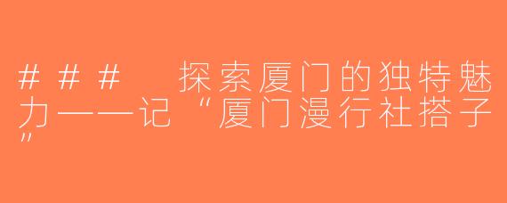 ### 探索厦门的独特魅力——记“厦门漫行社搭子”