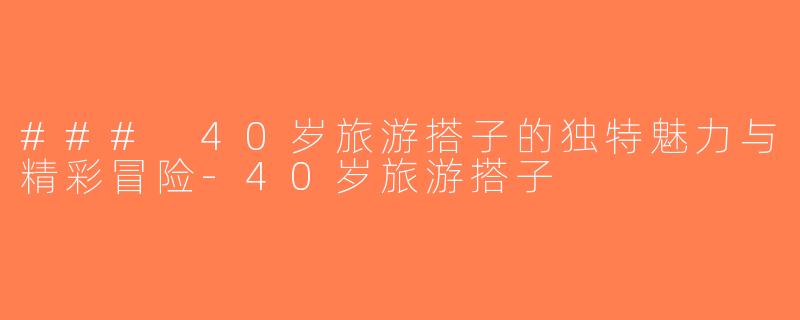### 40岁旅游搭子的独特魅力与精彩冒险-40岁旅游搭子