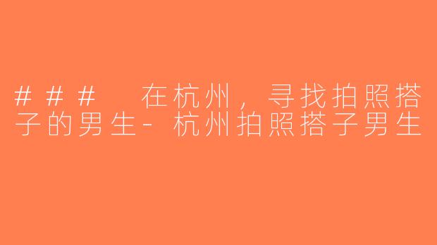 ### 在杭州，寻找拍照搭子的男生-杭州拍照搭子男生