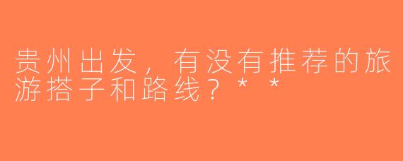 贵州出发，有没有推荐的旅游搭子和路线？**