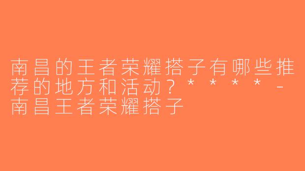 南昌的王者荣耀搭子有哪些推荐的地方和活动？****-南昌王者荣耀搭子