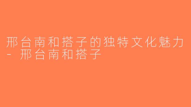 邢台南和搭子的独特文化魅力-邢台南和搭子