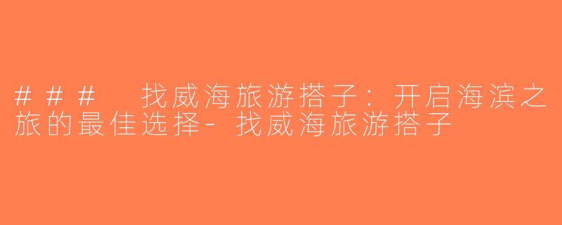 ### 找威海旅游搭子：开启海滨之旅的最佳选择-找威海旅游搭子