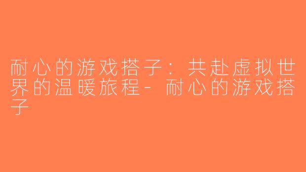 耐心的游戏搭子：共赴虚拟世界的温暖旅程-耐心的游戏搭子