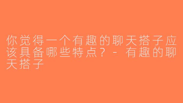 你觉得一个有趣的聊天搭子应该具备哪些特点？-有趣的聊天搭子