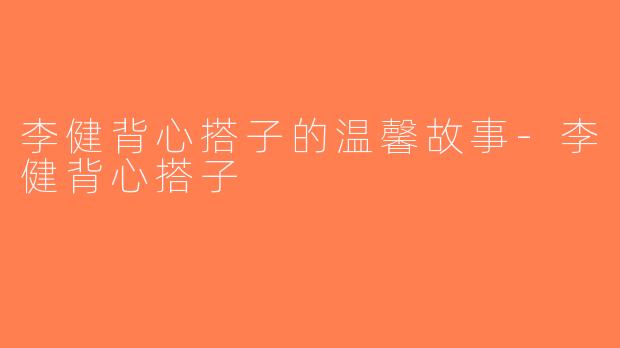 李健背心搭子的温馨故事-李健背心搭子