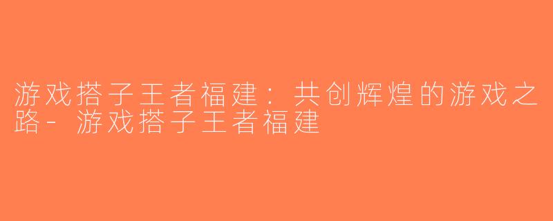 游戏搭子王者福建：共创辉煌的游戏之路-游戏搭子王者福建