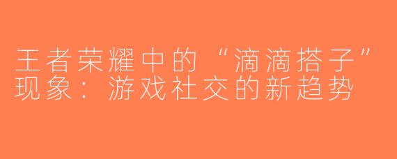 王者荣耀中的“滴滴搭子”现象：游戏社交的新趋势