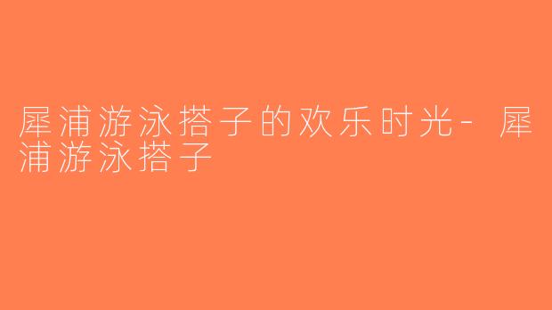 犀浦游泳搭子的欢乐时光-犀浦游泳搭子