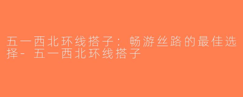 五一西北环线搭子：畅游丝路的最佳选择-五一西北环线搭子
