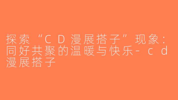 探索“CD漫展搭子”现象：同好共聚的温暖与快乐-cd漫展搭子
