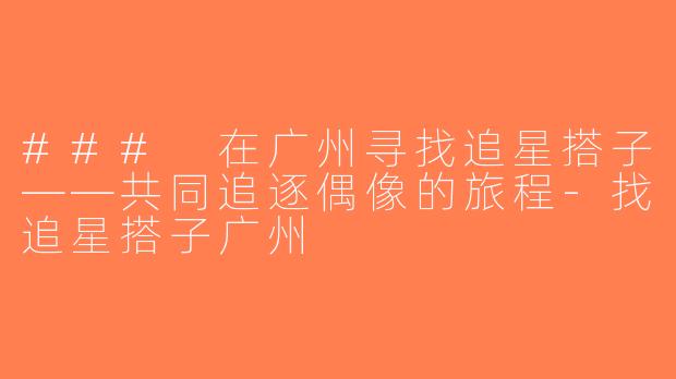 ### 在广州寻找追星搭子——共同追逐偶像的旅程-找追星搭子广州