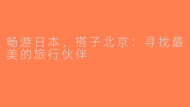 畅游日本，搭子北京：寻找最美的旅行伙伴