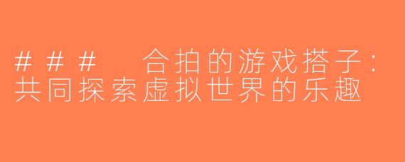 ### 合拍的游戏搭子：共同探索虚拟世界的乐趣