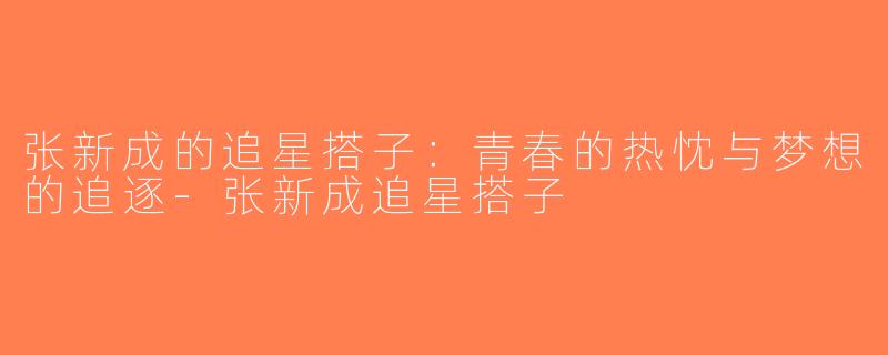 张新成的追星搭子：青春的热忱与梦想的追逐-张新成追星搭子