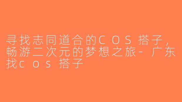 寻找志同道合的COS搭子，畅游二次元的梦想之旅-广东找cos搭子