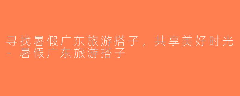 寻找暑假广东旅游搭子，共享美好时光-暑假广东旅游搭子