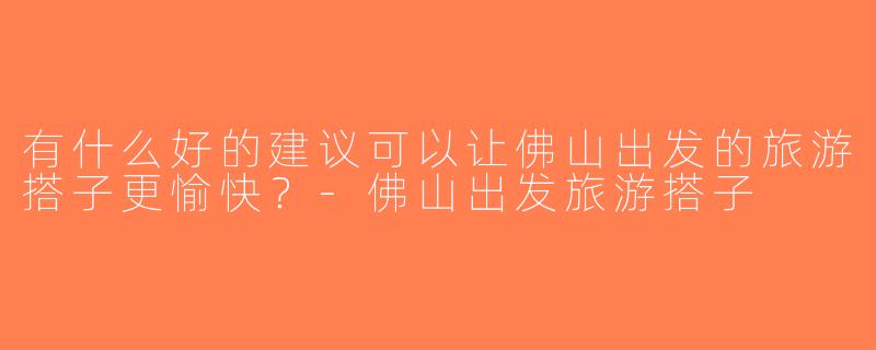 有什么好的建议可以让佛山出发的旅游搭子更愉快？-佛山出发旅游搭子