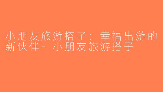 小朋友旅游搭子：幸福出游的新伙伴-小朋友旅游搭子