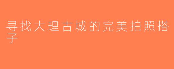 寻找大理古城的完美拍照搭子