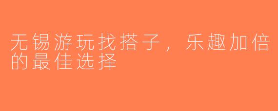 无锡游玩找搭子，乐趣加倍的最佳选择