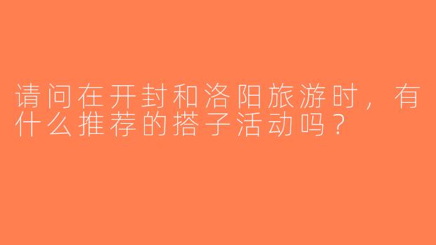 请问在开封和洛阳旅游时，有什么推荐的搭子活动吗？