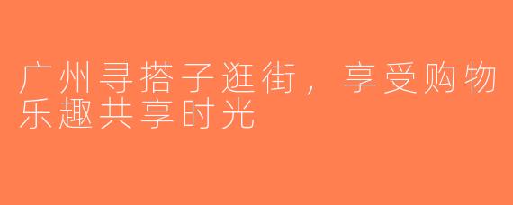 广州寻搭子逛街，享受购物乐趣共享时光