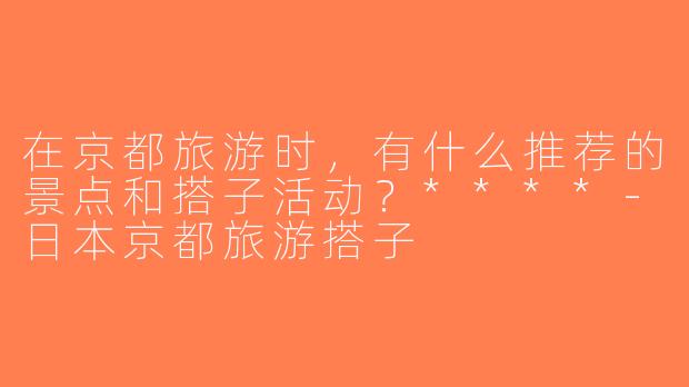 在京都旅游时，有什么推荐的景点和搭子活动？****-日本京都旅游搭子